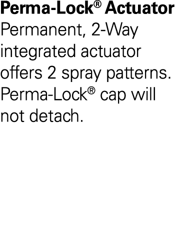 Perma-Lock  Actuator Permanent, 2-Way integrated actuator offers 2 spray patterns  Perma-Lock  cap will not detach  